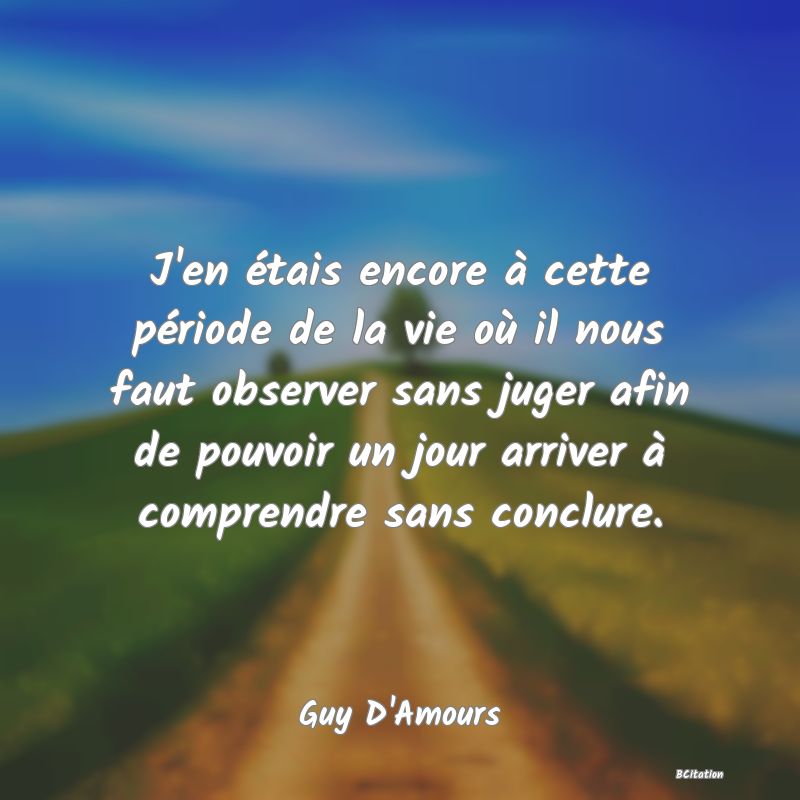 image de citation: J'en étais encore à cette période de la vie où il nous faut observer sans juger afin de pouvoir un jour arriver à comprendre sans conclure.