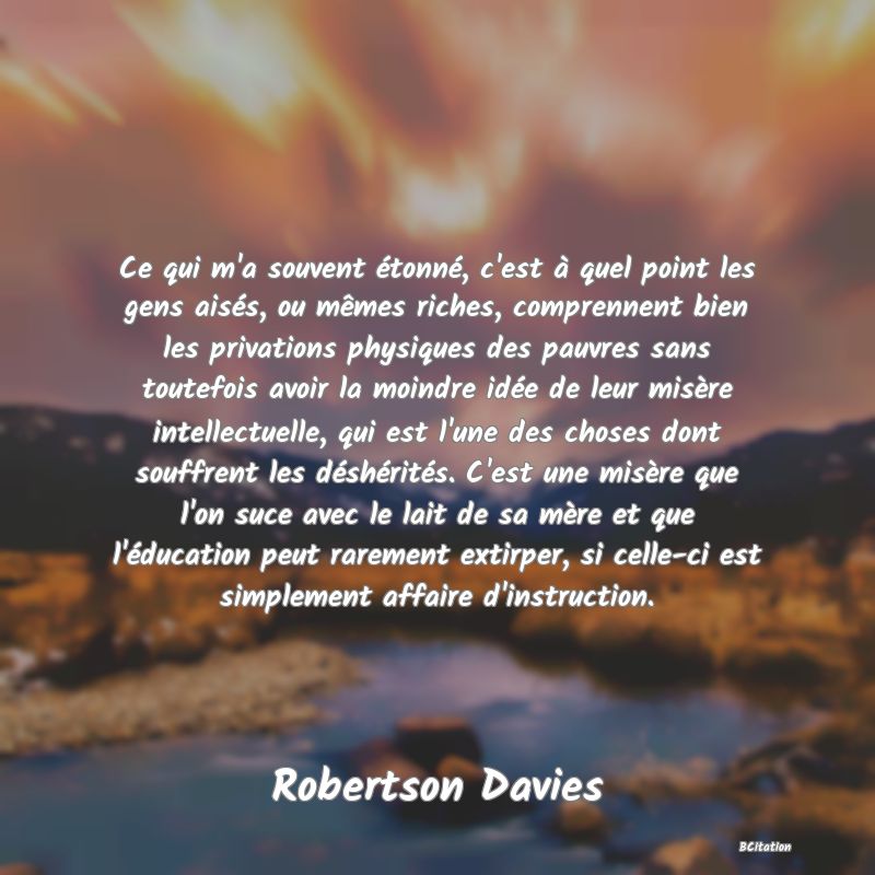 Belle Citation - Ce qui m'a souvent étonné, c'est à quel point les gens aisés, ou mêmes riches, comprennent bien les privations physiques des pauvres sans toutefois avoir la moindre idée de leur misère intellectuelle, qui est l'une des choses dont souffrent les déshérités. C'est une misère que l'on suce avec le lait de sa mère et que l'éducation peut rarement extirper, si celle-ci est simplement affaire d'instruction. - Robertson Davies
