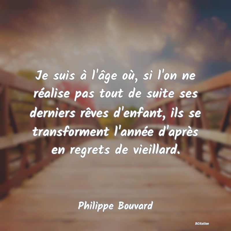 Belle Citation - Je suis à l'âge où, si l'on ne réalise pas tout de suite ses derniers rêves d'enfant, ils se transforment l'année d'après en regrets de vieillard. - Philippe Bouvard