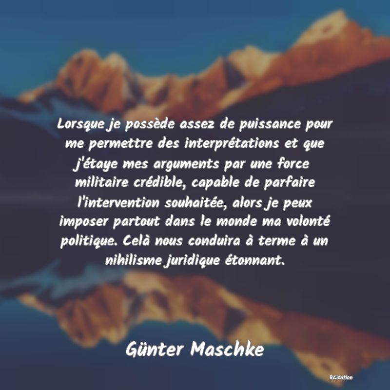 image de citation: Lorsque je possède assez de puissance pour me permettre des interprétations et que j'étaye mes arguments par une force militaire crédible, capable de parfaire l'intervention souhaitée, alors je peux imposer partout dans le monde ma volonté politique. Celà nous conduira à terme à un nihilisme juridique étonnant.