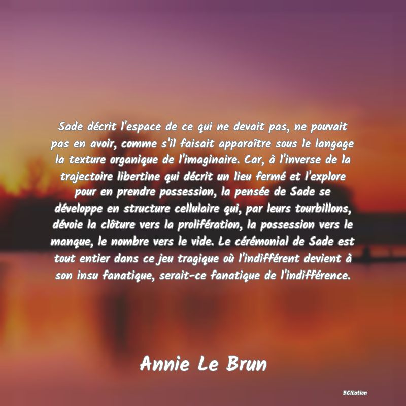 image de citation: Sade décrit l'espace de ce qui ne devait pas, ne pouvait pas en avoir, comme s'il faisait apparaître sous le langage la texture organique de l'imaginaire. Car, à l'inverse de la trajectoire libertine qui décrit un lieu fermé et l'explore pour en prendre possession, la pensée de Sade se développe en structure cellulaire qui, par leurs tourbillons, dévoie la clôture vers la prolifération, la possession vers le manque, le nombre vers le vide. Le cérémonial de Sade est tout entier dans ce jeu tragique où l'indifférent devient à son insu fanatique, serait-ce fanatique de l'indifférence.