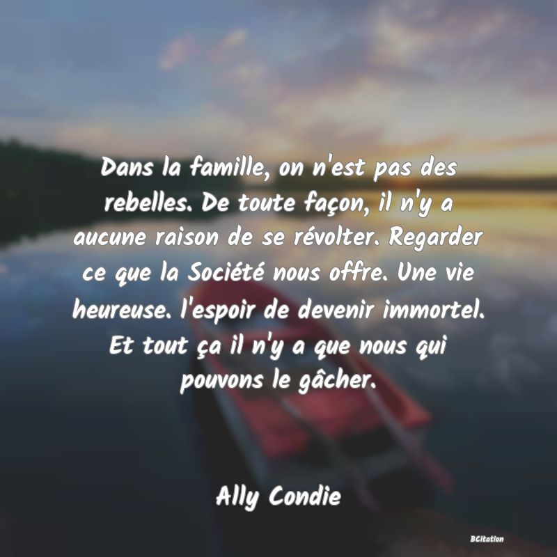 image de citation: Dans la famille, on n'est pas des rebelles. De toute façon, il n'y a aucune raison de se révolter. Regarder ce que la Société nous offre. Une vie heureuse. l'espoir de devenir immortel. Et tout ça il n'y a que nous qui pouvons le gâcher.