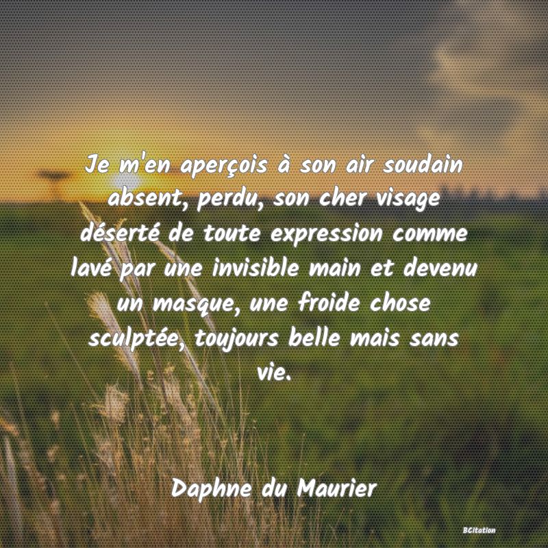 Belle Citation - Je m'en aperçois à son air soudain absent, perdu, son cher visage déserté de toute expression comme lavé par une invisible main et devenu un masque, une froide chose sculptée, toujours belle mais sans vie. - Daphne du Maurier