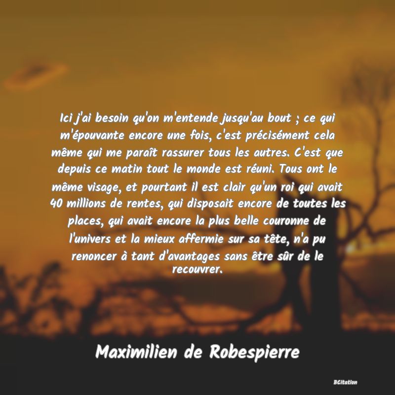 image de citation: Ici j'ai besoin qu'on m'entende jusqu'au bout ; ce qui m'épouvante encore une fois, c'est précisément cela même qui me paraît rassurer tous les autres. C'est que depuis ce matin tout le monde est réuni. Tous ont le même visage, et pourtant il est clair qu'un roi qui avait 40 millions de rentes, qui disposait encore de toutes les places, qui avait encore la plus belle couronne de l'univers et la mieux affermie sur sa tête, n'a pu renoncer à tant d'avantages sans être sûr de le recouvrer.