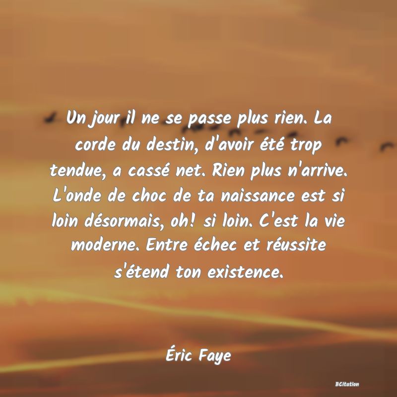 image de citation: Un jour il ne se passe plus rien. La corde du destin, d'avoir été trop tendue, a cassé net. Rien plus n'arrive. L'onde de choc de ta naissance est si loin désormais, oh! si loin. C'est la vie moderne. Entre échec et réussite s'étend ton existence.