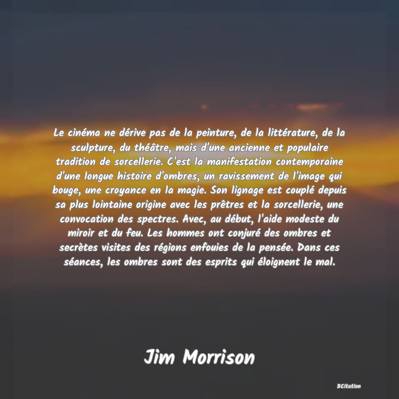 image de citation: Le cinéma ne dérive pas de la peinture, de la littérature, de la sculpture, du théâtre, mais d'une ancienne et populaire tradition de sorcellerie. C'est la manifestation contemporaine d'une longue histoire d'ombres, un ravissement de l'image qui bouge, une croyance en la magie. Son lignage est couplé depuis sa plus lointaine origine avec les prêtres et la sorcellerie, une convocation des spectres. Avec, au début, l'aide modeste du miroir et du feu. Les hommes ont conjuré des ombres et secrètes visites des régions enfouies de la pensée. Dans ces séances, les ombres sont des esprits qui éloignent le mal.