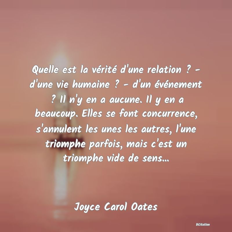 image de citation: Quelle est la vérité d'une relation ? - d'une vie humaine ? - d'un événement ? Il n'y en a aucune. Il y en a beaucoup. Elles se font concurrence, s'annulent les unes les autres, l'une triomphe parfois, mais c'est un triomphe vide de sens...