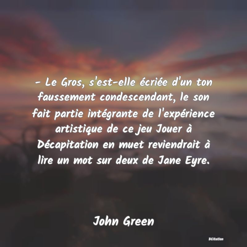 image de citation: - Le Gros, s'est-elle écriée d'un ton faussement condescendant, le son fait partie intégrante de l'expérience artistique de ce jeu Jouer à Décapitation en muet reviendrait à lire un mot sur deux de Jane Eyre.