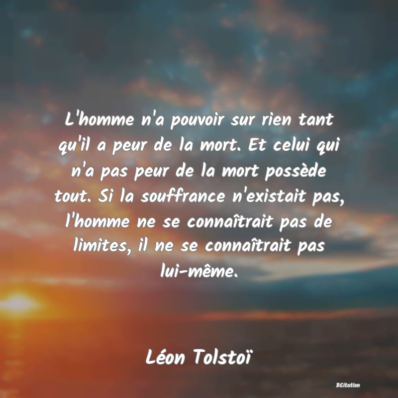 image de citation: L'homme n'a pouvoir sur rien tant qu'il a peur de la mort. Et celui qui n'a pas peur de la mort possède tout. Si la souffrance n'existait pas, l'homme ne se connaîtrait pas de limites, il ne se connaîtrait pas lui-même.