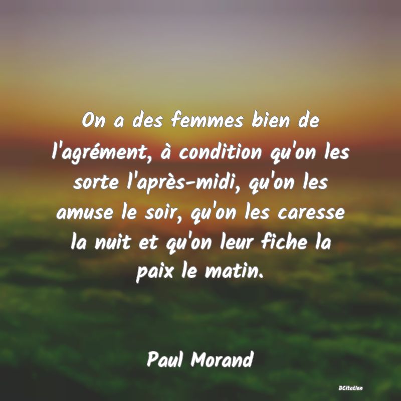 Belle Citation - On a des femmes bien de l'agrément, à condition qu'on les sorte l'après-midi, qu'on les amuse le soir, qu'on les caresse la nuit et qu'on leur fiche la paix le matin. - Paul Morand