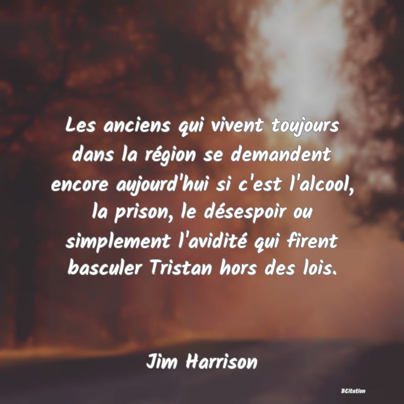 Belle Citation - Les anciens qui vivent toujours dans la région se demandent encore aujourd'hui si c'est l'alcool, la prison, le désespoir ou simplement l'avidité qui firent basculer Tristan hors des lois. - Jim Harrison