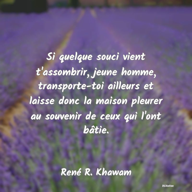 image de citation: Si quelque souci vient t'assombrir, jeune homme, transporte-toi ailleurs et laisse donc la maison pleurer au souvenir de ceux qui l'ont bâtie.