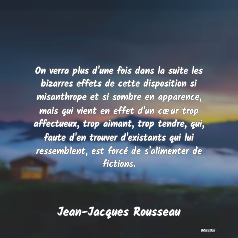 image de citation: On verra plus d'une fois dans la suite les bizarres effets de cette disposition si misanthrope et si sombre en apparence, mais qui vient en effet d'un cœur trop affectueux, trop aimant, trop tendre, qui, faute d'en trouver d'existants qui lui ressemblent, est forcé de s'alimenter de fictions.