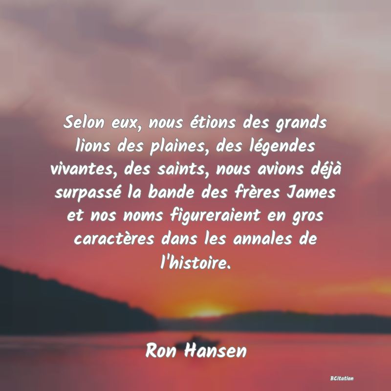 image de citation: Selon eux, nous étions des grands lions des plaines, des légendes vivantes, des saints, nous avions déjà surpassé la bande des frères James et nos noms figureraient en gros caractères dans les annales de l'histoire.