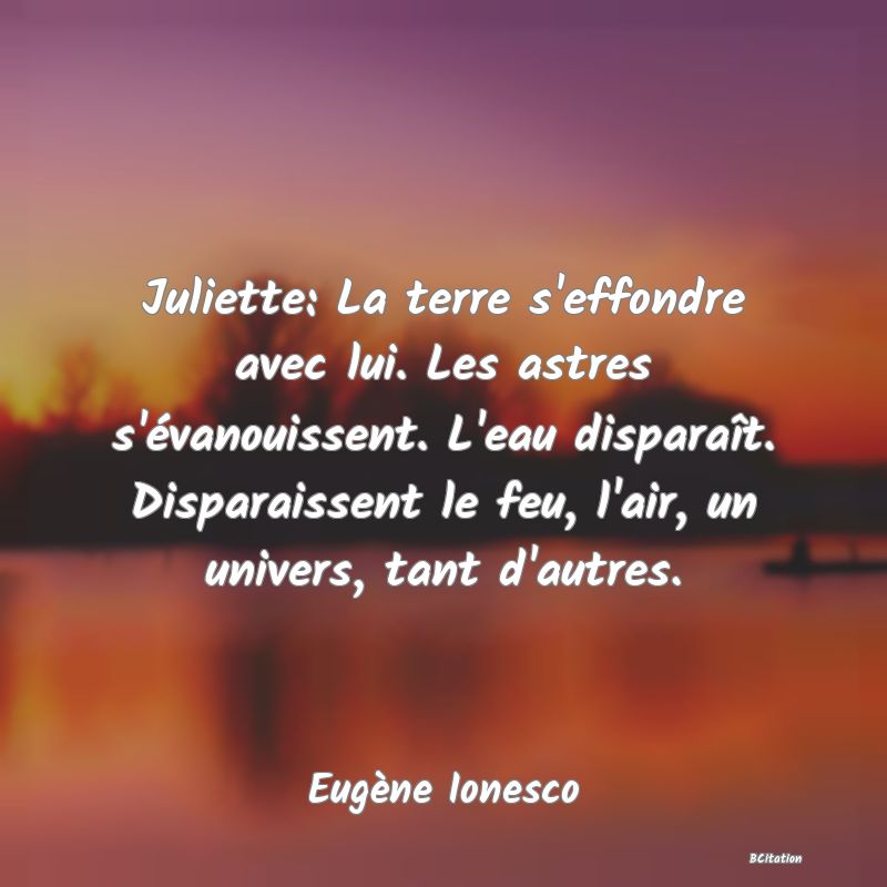 Belle Citation - Juliette: La terre s'effondre avec lui. Les astres s'évanouissent. L'eau disparaît. Disparaissent le feu, l'air, un univers, tant d'autres. - Eugène Ionesco