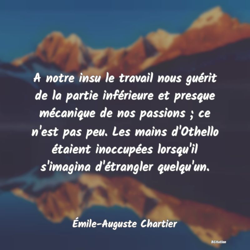 image de citation: A notre insu le travail nous guérit de la partie inférieure et presque mécanique de nos passions ; ce n'est pas peu. Les mains d'Othello étaient inoccupées lorsqu'il s'imagina d'étrangler quelqu'un.