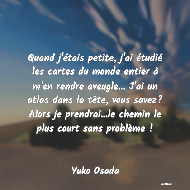 Belle Citation - Quand j'étais petite, j'ai étudié les cartes du monde entier à m'en rendre aveugle... J'ai un atlas dans la tête, vous savez? Alors je prendrai...le chemin le plus court sans problème ! - Yuko Osada