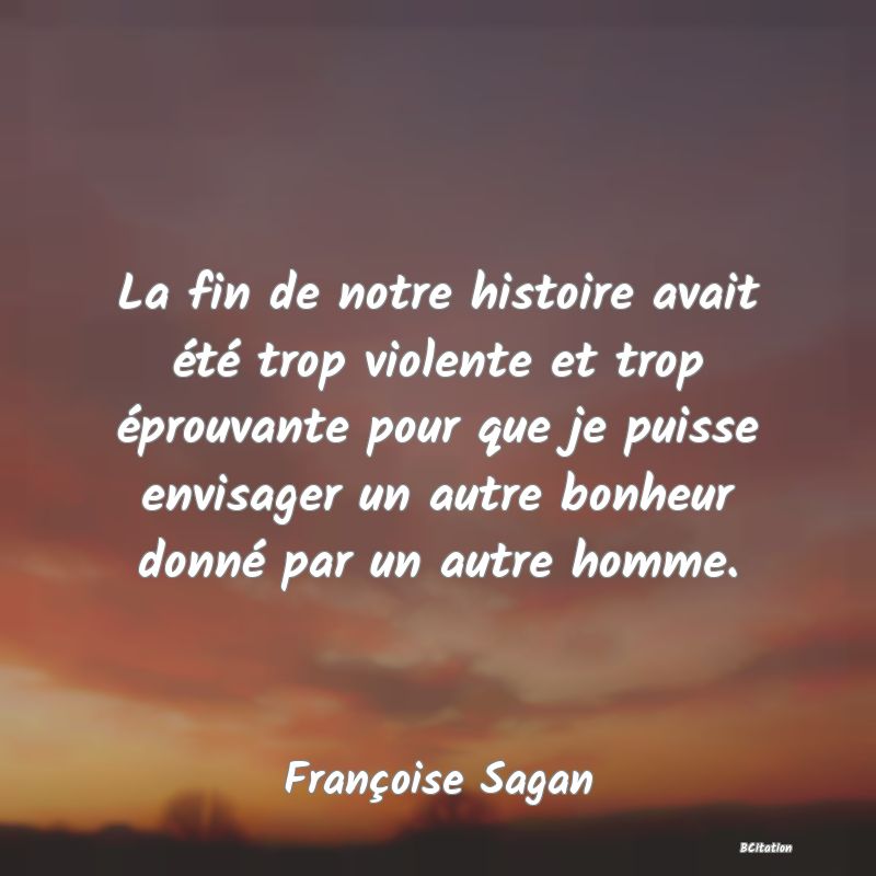 image de citation: La fin de notre histoire avait été trop violente et trop éprouvante pour que je puisse envisager un autre bonheur donné par un autre homme.