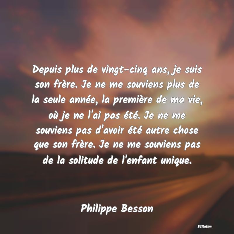 image de citation: Depuis plus de vingt-cinq ans, je suis son frère. Je ne me souviens plus de la seule année, la première de ma vie, où je ne l'ai pas été. Je ne me souviens pas d'avoir été autre chose que son frère. Je ne me souviens pas de la solitude de l'enfant unique.