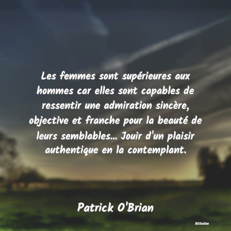 Belle Citation - Les femmes sont supérieures aux hommes car elles sont capables de ressentir une admiration sincère, objective et franche pour la beauté de leurs semblables... Jouir d'un plaisir authentique en la contemplant. - Patrick O'Brian