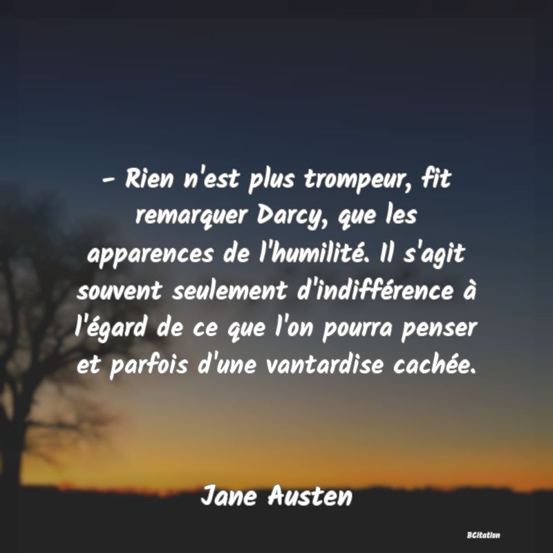 image de citation: - Rien n'est plus trompeur, fit remarquer Darcy, que les apparences de l'humilité. Il s'agit souvent seulement d'indifférence à l'égard de ce que l'on pourra penser et parfois d'une vantardise cachée.