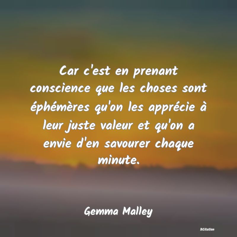 image de citation: Car c'est en prenant conscience que les choses sont éphémères qu'on les apprécie à leur juste valeur et qu'on a envie d'en savourer chaque minute.