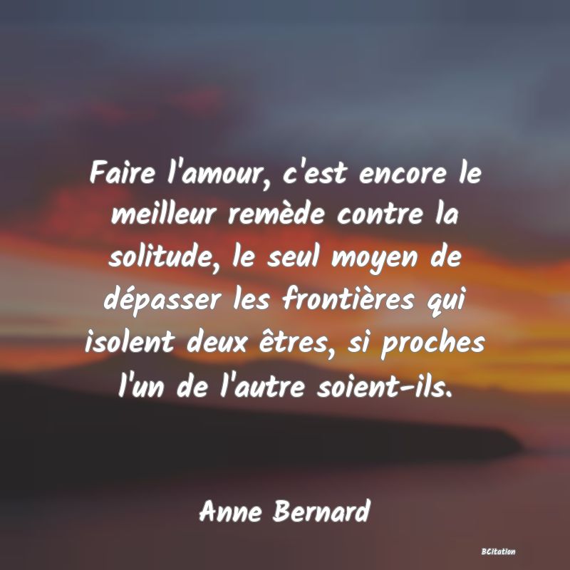 image de citation: Faire l'amour, c'est encore le meilleur remède contre la solitude, le seul moyen de dépasser les frontières qui isolent deux êtres, si proches l'un de l'autre soient-ils.