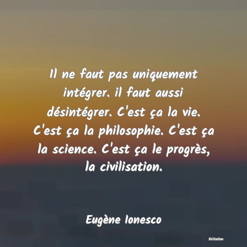 Belle Citation - Il ne faut pas uniquement intégrer. il faut aussi désintégrer. C'est ça la vie. C'est ça la philosophie. C'est ça la science. C'est ça le progrès, la civilisation. - Eugène Ionesco