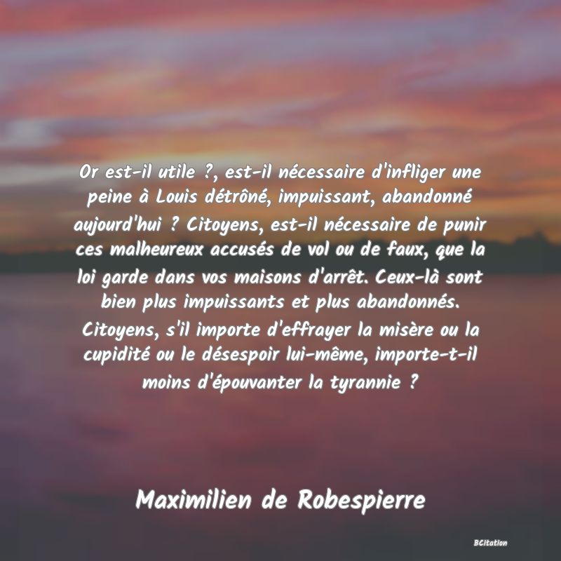 Belle Citation - Or est-il utile ?, est-il nécessaire d'infliger une peine à Louis détrôné, impuissant, abandonné aujourd'hui ? Citoyens, est-il nécessaire de punir ces malheureux accusés de vol ou de faux, que la loi garde dans vos maisons d'arrêt. Ceux-là sont bien plus impuissants et plus abandonnés. Citoyens, s'il importe d'effrayer la misère ou la cupidité ou le désespoir lui-même, importe-t-il moins d'épouvanter la tyrannie ? - Maximilien de Robespierre