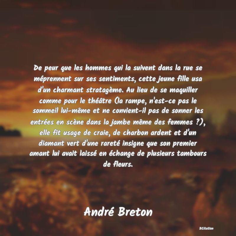 Belle Citation - De peur que les hommes qui la suivent dans la rue se méprennent sur ses sentiments, cette jeune fille usa d'un charmant stratagème. Au lieu de se maquiller comme pour le théâtre (la rampe, n'est-ce pas le sommeil lui-même et ne convient-il pas de sonner les entrées en scène dans la jambe même des femmes ?), elle fit usage de craie, de charbon ardent et d'un diamant vert d'une rareté insigne que son premier amant lui avait laissé en échange de plusieurs tambours de fleurs. - André Breton