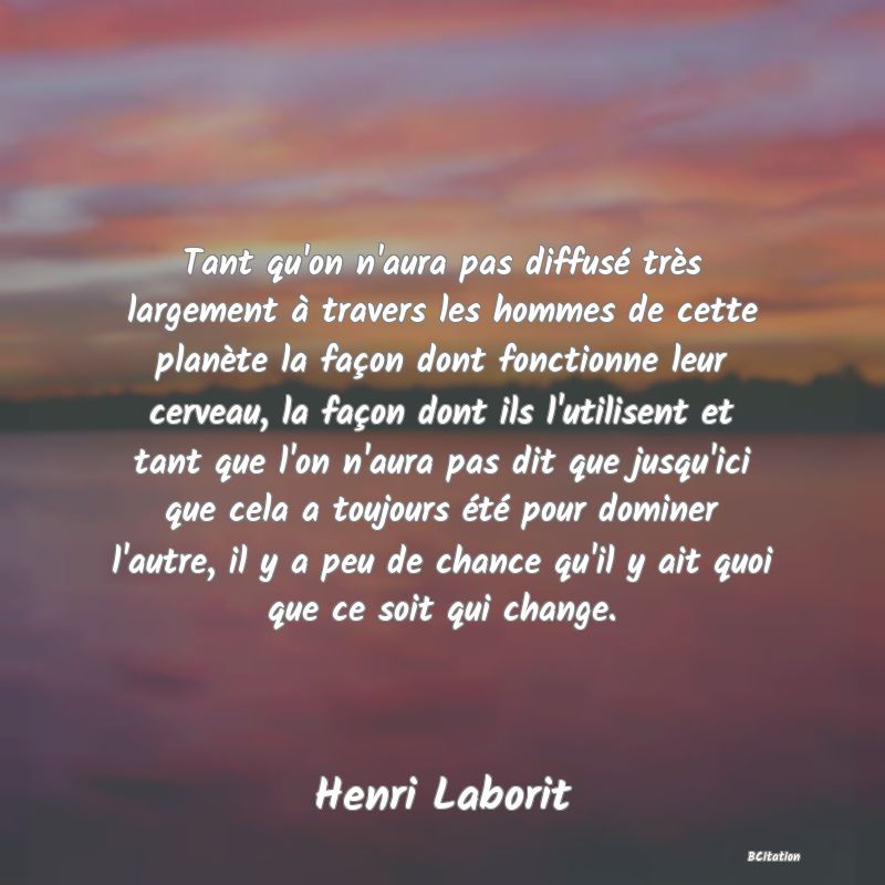 Belle Citation - Tant qu'on n'aura pas diffusé très largement à travers les hommes de cette planète la façon dont fonctionne leur cerveau, la façon dont ils l'utilisent et tant que l'on n'aura pas dit que jusqu'ici que cela a toujours été pour dominer l'autre, il y a peu de chance qu'il y ait quoi que ce soit qui change. - Henri Laborit