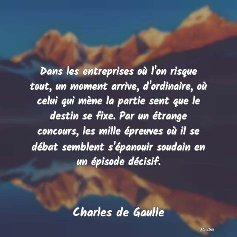 Belle Citation - Dans les entreprises où l'on risque tout, un moment arrive, d'ordinaire, où celui qui mène la partie sent que le destin se fixe. Par un étrange concours, les mille épreuves où il se débat semblent s'épanouir soudain en un épisode décisif. - Charles de Gaulle