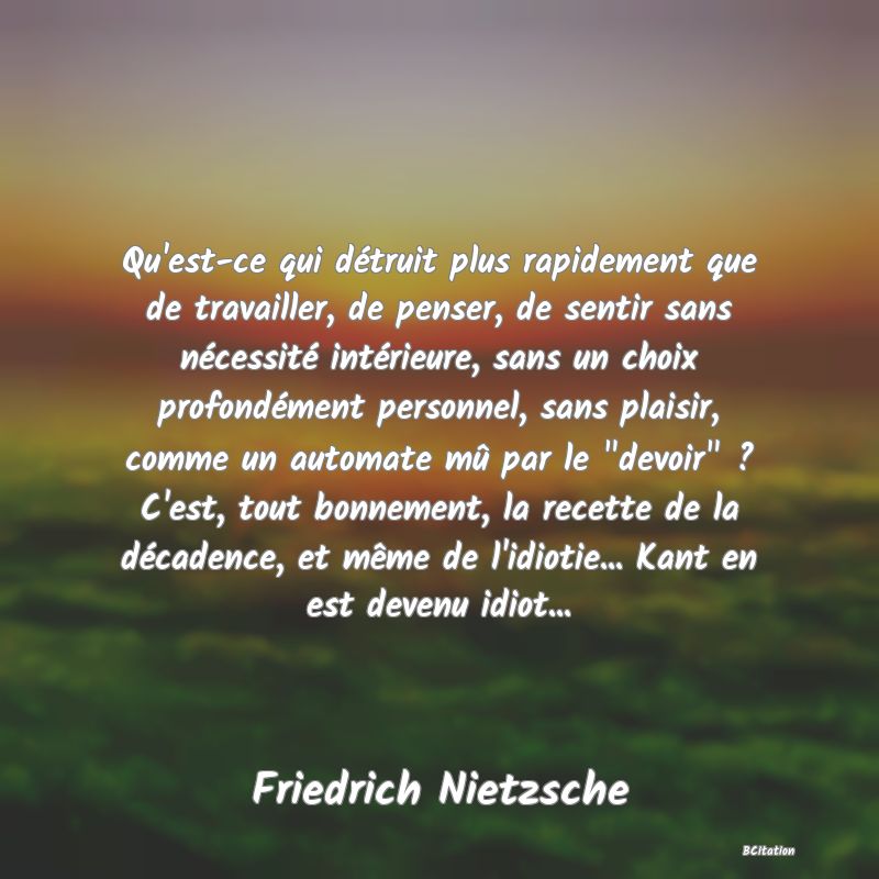 image de citation: Qu'est-ce qui détruit plus rapidement que de travailler, de penser, de sentir sans nécessité intérieure, sans un choix profondément personnel, sans plaisir, comme un automate mû par le  devoir  ? C'est, tout bonnement, la recette de la décadence, et même de l'idiotie... Kant en est devenu idiot...