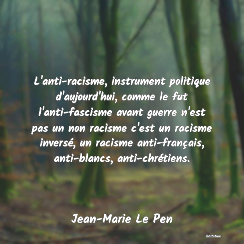 Belle Citation - L'anti-racisme, instrument politique d'aujourd'hui, comme le fut l'anti-fascisme avant guerre n'est pas un non racisme c'est un racisme inversé, un racisme anti-français, anti-blancs, anti-chrétiens. - Jean-Marie Le Pen