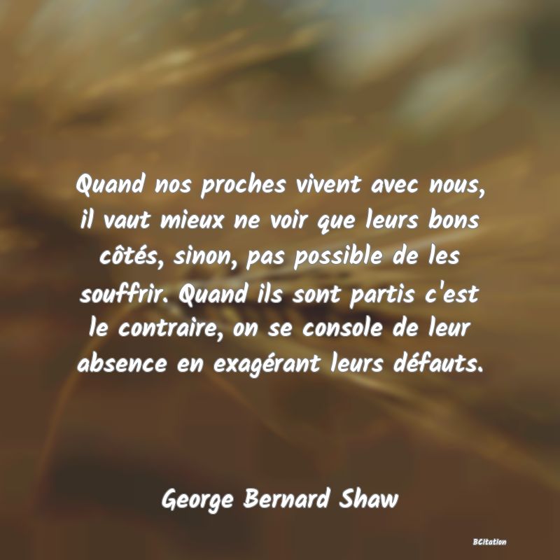 image de citation: Quand nos proches vivent avec nous, il vaut mieux ne voir que leurs bons côtés, sinon, pas possible de les souffrir. Quand ils sont partis c'est le contraire, on se console de leur absence en exagérant leurs défauts.