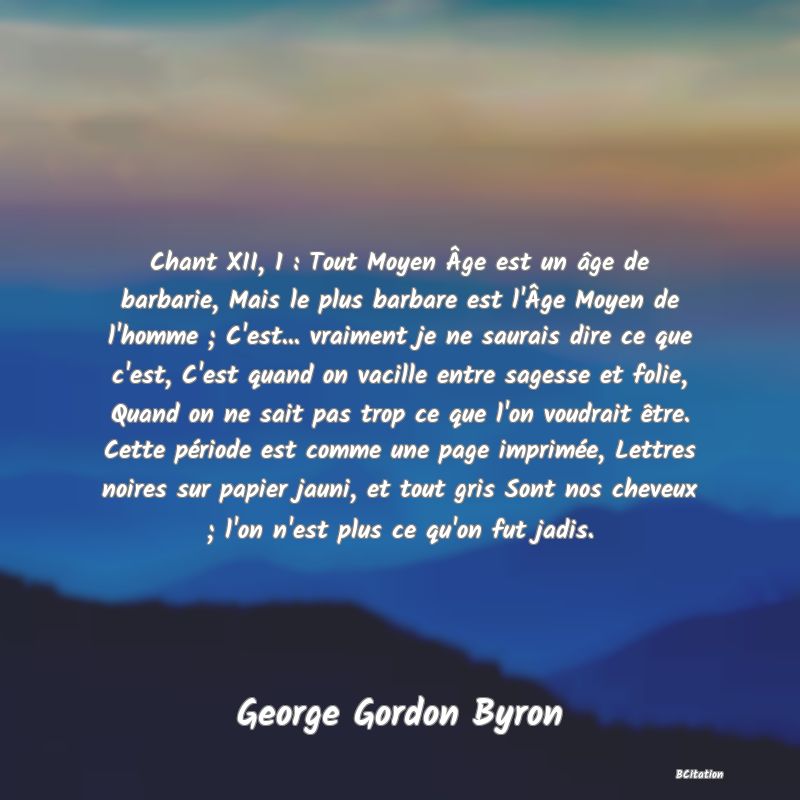 image de citation: Chant XII, 1 : Tout Moyen Âge est un âge de barbarie, Mais le plus barbare est l'Âge Moyen de l'homme ; C'est... vraiment je ne saurais dire ce que c'est, C'est quand on vacille entre sagesse et folie, Quand on ne sait pas trop ce que l'on voudrait être. Cette période est comme une page imprimée, Lettres noires sur papier jauni, et tout gris Sont nos cheveux ; l'on n'est plus ce qu'on fut jadis.