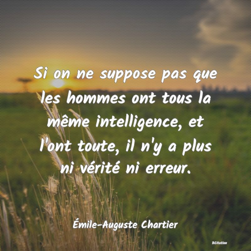 image de citation: Si on ne suppose pas que les hommes ont tous la même intelligence, et l'ont toute, il n'y a plus ni vérité ni erreur.