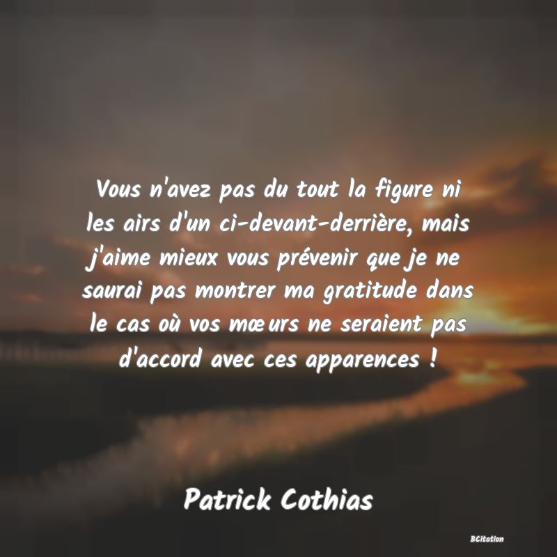 image de citation: Vous n'avez pas du tout la figure ni les airs d'un ci-devant-derrière, mais j'aime mieux vous prévenir que je ne saurai pas montrer ma gratitude dans le cas où vos mœurs ne seraient pas d'accord avec ces apparences !