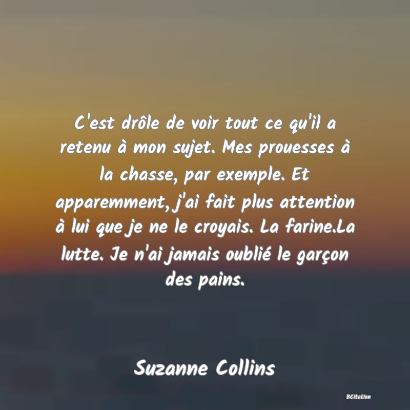 Belle Citation - C'est drôle de voir tout ce qu'il a retenu à mon sujet. Mes prouesses à la chasse, par exemple. Et apparemment, j'ai fait plus attention à lui que je ne le croyais. La farine.La lutte. Je n'ai jamais oublié le garçon des pains. - Suzanne Collins