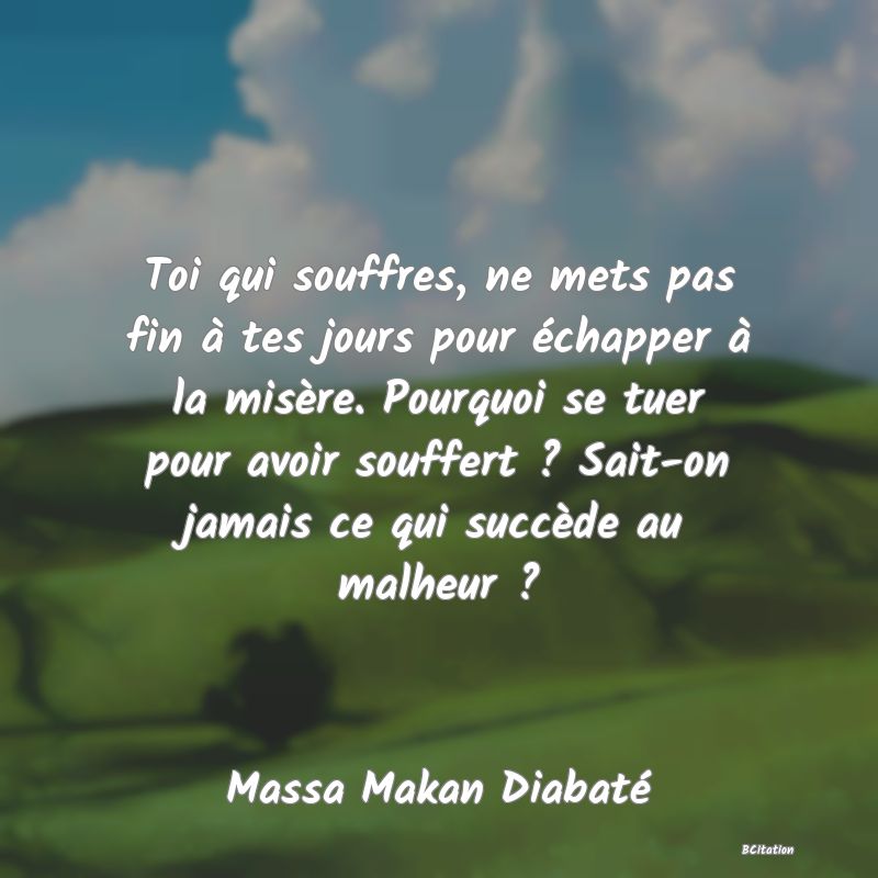 image de citation: Toi qui souffres, ne mets pas fin à tes jours pour échapper à la misère. Pourquoi se tuer pour avoir souffert ? Sait-on jamais ce qui succède au malheur ?