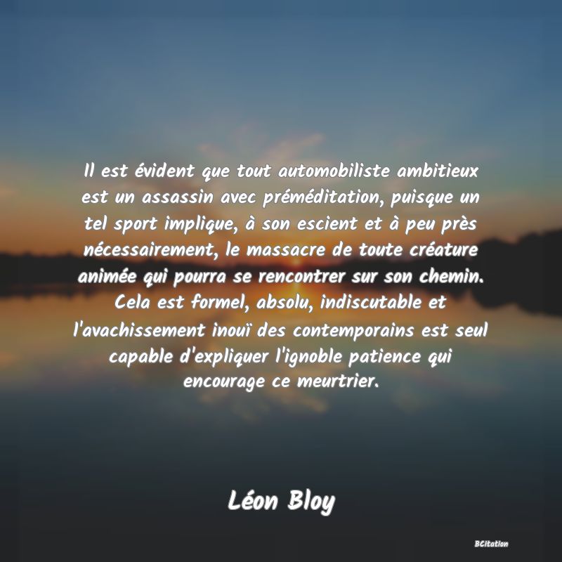 image de citation: Il est évident que tout automobiliste ambitieux est un assassin avec préméditation, puisque un tel sport implique, à son escient et à peu près nécessairement, le massacre de toute créature animée qui pourra se rencontrer sur son chemin. Cela est formel, absolu, indiscutable et l'avachissement inouï des contemporains est seul capable d'expliquer l'ignoble patience qui encourage ce meurtrier.