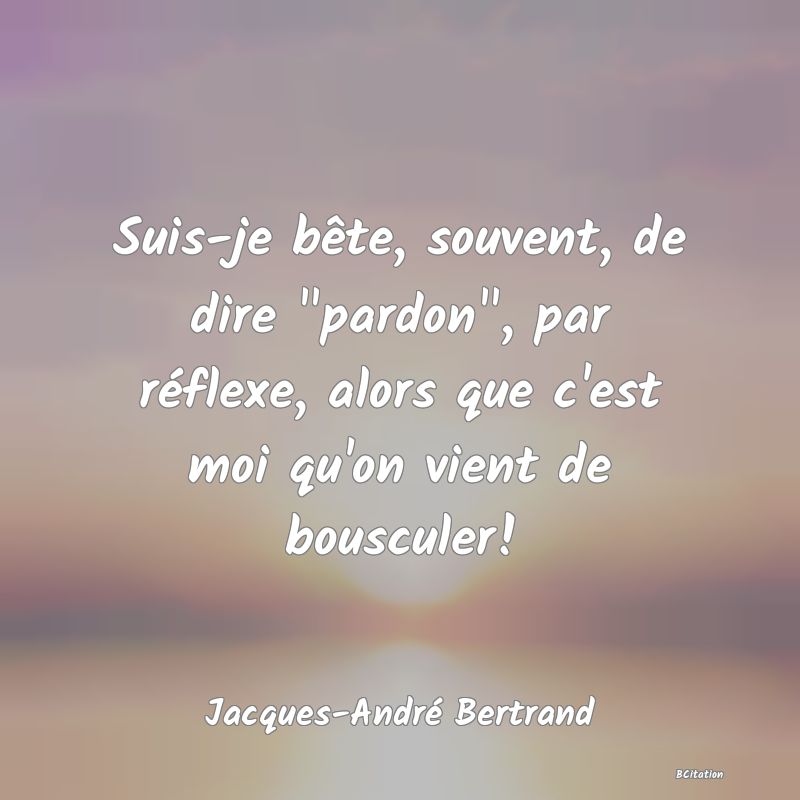 image de citation: Suis-je bête, souvent, de dire  pardon , par réflexe, alors que c'est moi qu'on vient de bousculer!