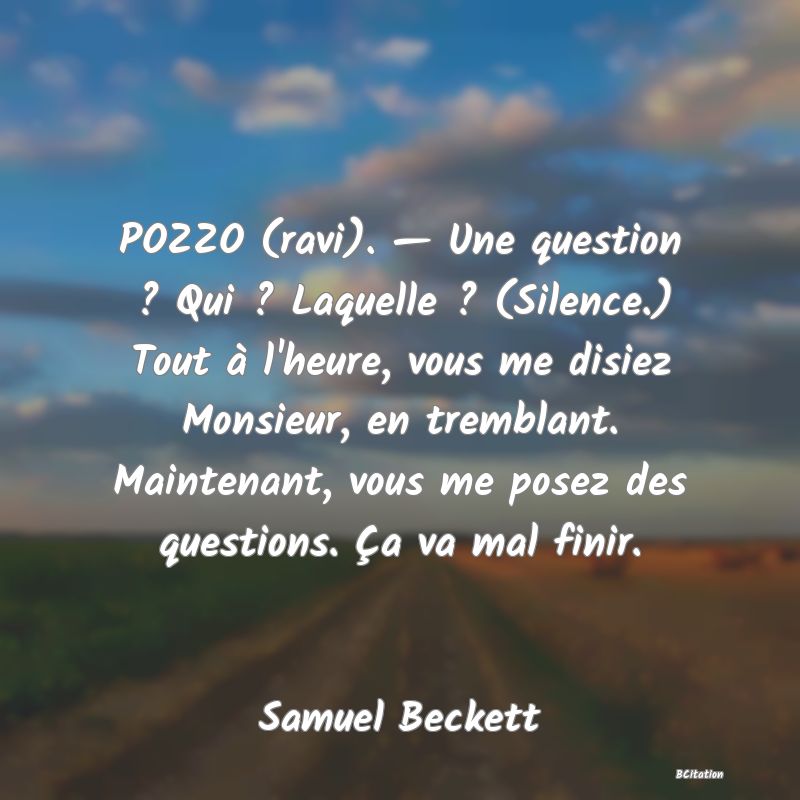 image de citation: POZZO (ravi). — Une question ? Qui ? Laquelle ? (Silence.) Tout à l'heure, vous me disiez Monsieur, en tremblant. Maintenant, vous me posez des questions. Ça va mal finir.