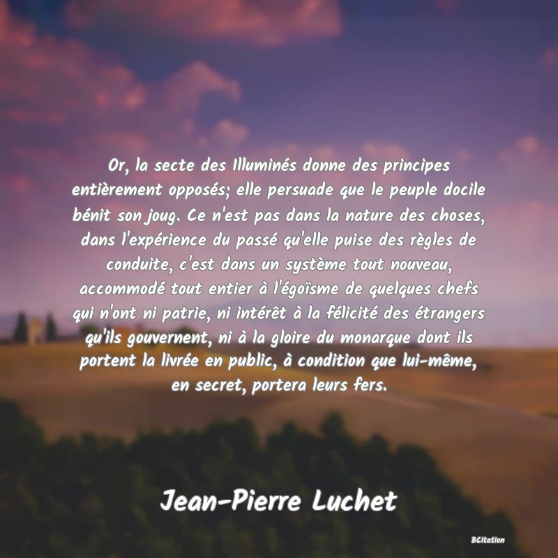 image de citation: Or, la secte des Illuminés donne des principes entièrement opposés; elle persuade que le peuple docile bénit son joug. Ce n'est pas dans la nature des choses, dans l'expérience du passé qu'elle puise des règles de conduite, c'est dans un système tout nouveau, accommodé tout entier à l'égoïsme de quelques chefs qui n'ont ni patrie, ni intérêt à la félicité des étrangers qu'ils gouvernent, ni à la gloire du monarque dont ils portent la livrée en public, à condition que lui-même, en secret, portera leurs fers.