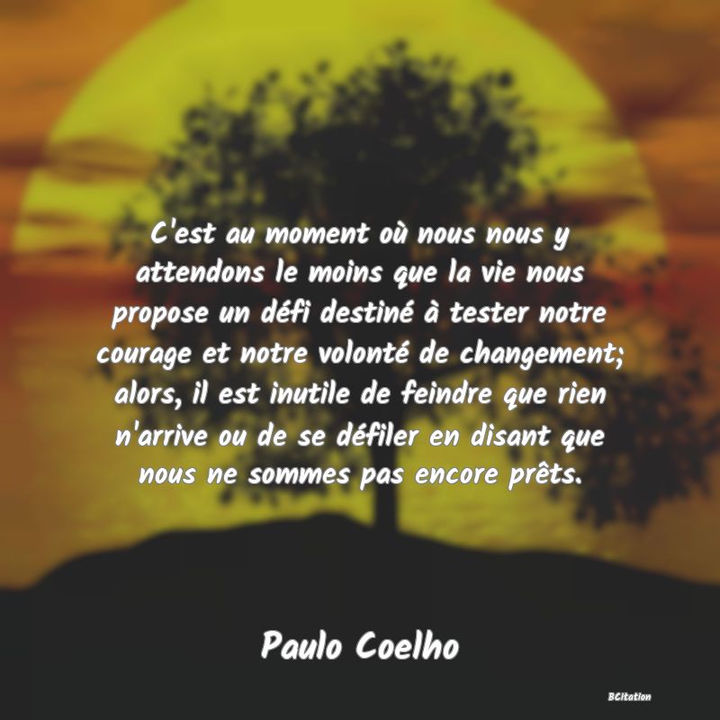 image de citation: C'est au moment où nous nous y attendons le moins que la vie nous propose un défi destiné à tester notre courage et notre volonté de changement; alors, il est inutile de feindre que rien n'arrive ou de se défiler en disant que nous ne sommes pas encore prêts.