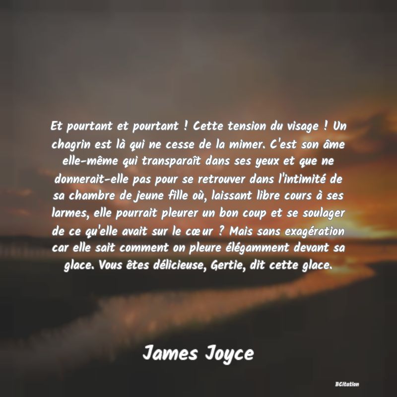 Belle Citation - Et pourtant et pourtant ! Cette tension du visage ! Un chagrin est là qui ne cesse de la mimer. C'est son âme elle-même qui transparaît dans ses yeux et que ne donnerait-elle pas pour se retrouver dans l'intimité de sa chambre de jeune fille où, laissant libre cours à ses larmes, elle pourrait pleurer un bon coup et se soulager de ce qu'elle avait sur le cœur ? Mais sans exagération car elle sait comment on pleure élégamment devant sa glace. Vous êtes délicieuse, Gertie, dit cette glace. - James Joyce
