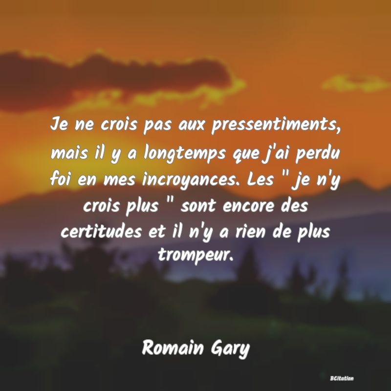 image de citation: Je ne crois pas aux pressentiments, mais il y a longtemps que j'ai perdu foi en mes incroyances. Les   je n'y crois plus   sont encore des certitudes et il n'y a rien de plus trompeur.