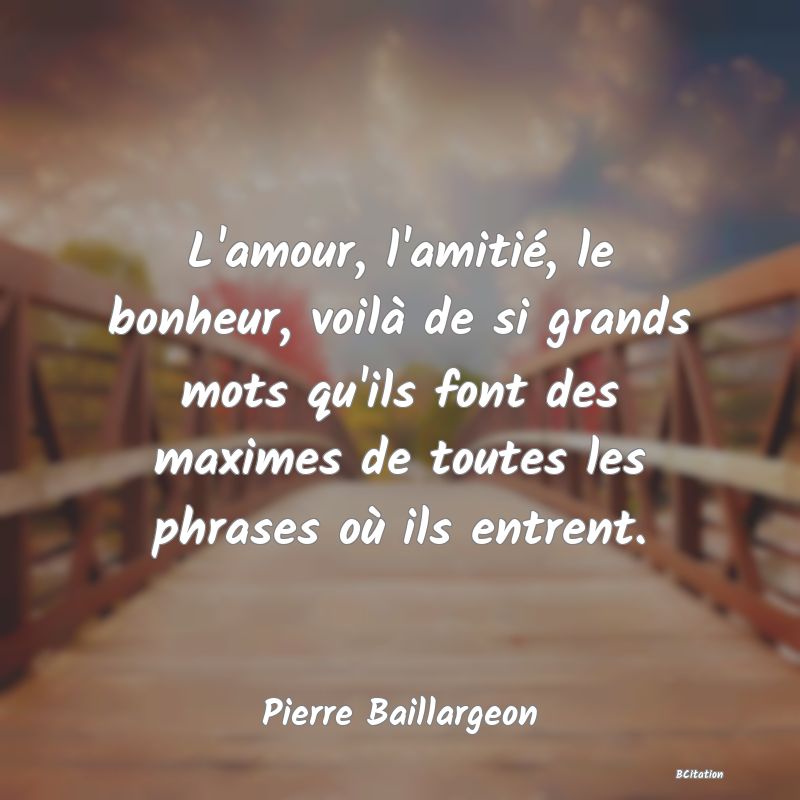 image de citation: L'amour, l'amitié, le bonheur, voilà de si grands mots qu'ils font des maximes de toutes les phrases où ils entrent.