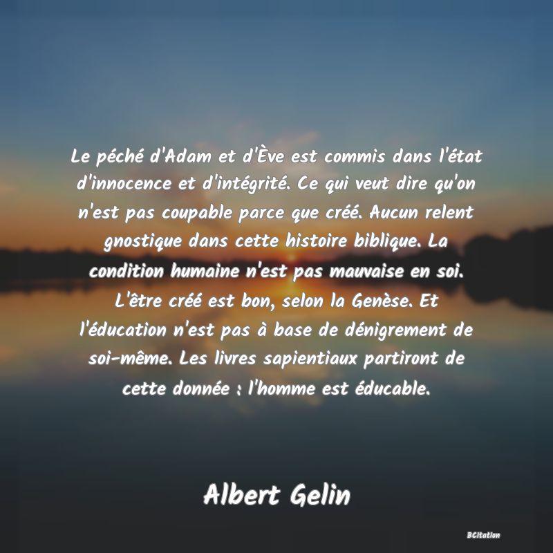 image de citation: Le péché d'Adam et d'Ève est commis dans l'état d'innocence et d'intégrité. Ce qui veut dire qu'on n'est pas coupable parce que créé. Aucun relent gnostique dans cette histoire biblique. La condition humaine n'est pas mauvaise en soi. L'être créé est bon, selon la Genèse. Et l'éducation n'est pas à base de dénigrement de soi-même. Les livres sapientiaux partiront de cette donnée : l'homme est éducable.