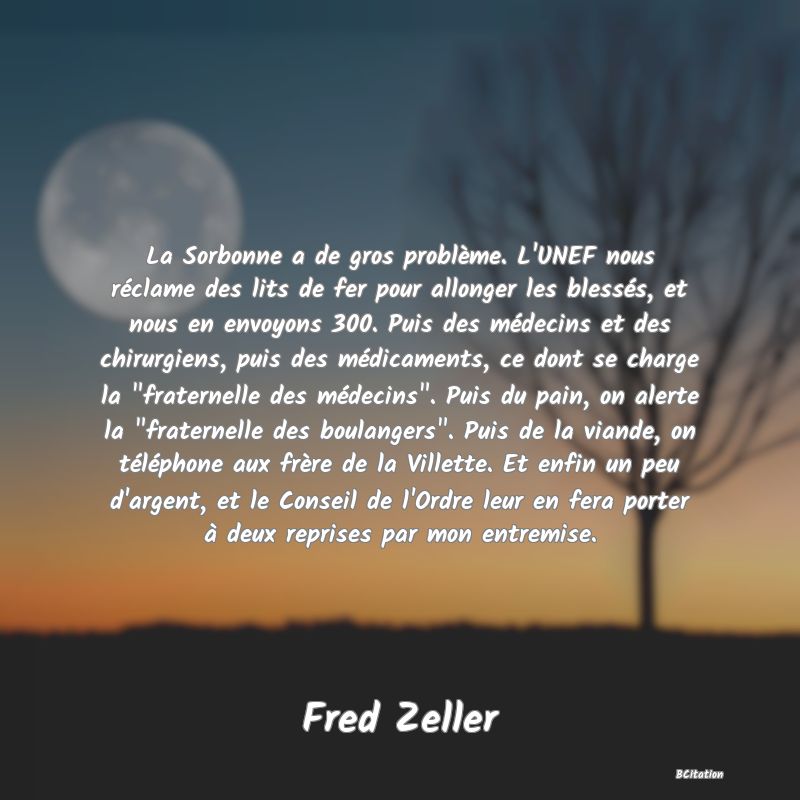 image de citation: La Sorbonne a de gros problème. L'UNEF nous réclame des lits de fer pour allonger les blessés, et nous en envoyons 300. Puis des médecins et des chirurgiens, puis des médicaments, ce dont se charge la  fraternelle des médecins . Puis du pain, on alerte la  fraternelle des boulangers . Puis de la viande, on téléphone aux frère de la Villette. Et enfin un peu d'argent, et le Conseil de l'Ordre leur en fera porter à deux reprises par mon entremise.